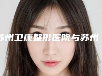 苏州卫康整形医院与苏州工业园区玛汀医疗美容诊所top口碑在线
