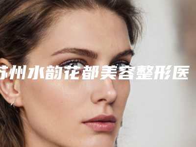 苏州水韵花都美容整形医院价格表(费用)2025官宣辣附黄褐斑祛雀斑案例