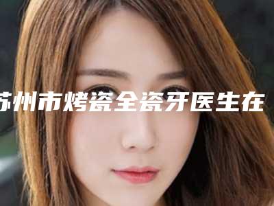 苏州市烤瓷全瓷牙医生在榜清单前10强评选公布-苏州市申艳梅口腔医生