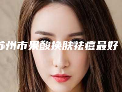 苏州市果酸换肤祛痘最好的医院是哪家(苏州市果酸换肤祛痘医院上榜名单前十佳都是哪些医)