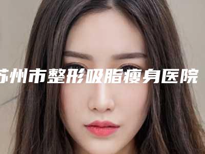 苏州市整形吸脂瘦身医院口碑排行前十全新评出(苏州市整形吸脂瘦身整形医院)