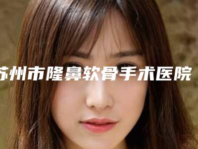 苏州市隆鼻软骨手术医院在榜名单前十位新鲜榜单出炉(苏州星范医疗美容新版机构上线)