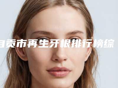 自贡市再生牙根排行榜综合实力前十名医生汇总-自贡市再生牙根口腔医生