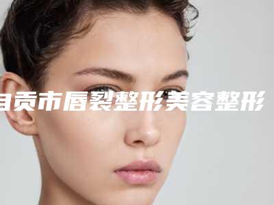 自贡市唇裂整形美容整形医院排行口碑反馈(自贡西婵均阁医疗美容门诊部收费标准不贵)