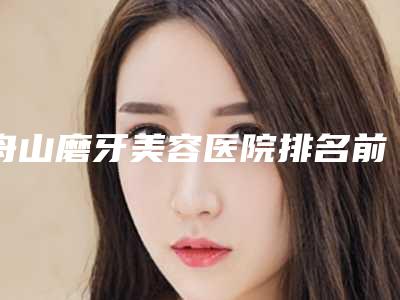 舟山磨牙美容医院排名前三(舟山磨牙美容医院排名前三名)