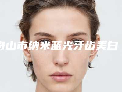 舟山市纳米蓝光牙齿美白医院口碑排行榜top10强都是哪几家机构(舟山市纳米蓝光牙齿美白口腔医院推荐理由详细了解)
