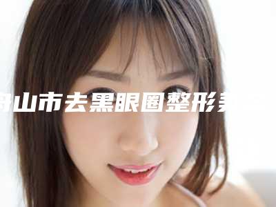 舟山市去黑眼圈整形美容科价格表公开-舟山市去黑眼圈手术价格大概是多少呢