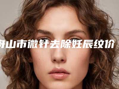 舟山市微针去除妊辰纹价格(收费标准)2025在线公示-近8个月均价为5604元