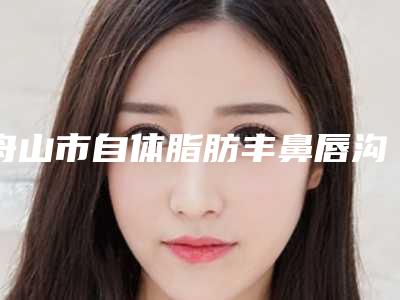 舟山市自体脂肪丰鼻唇沟手术价格表收费明细-舟山市自体脂肪丰鼻唇沟手术整形需要价格贵不贵