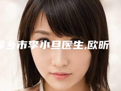 萍乡市李小旦医生,欧昕宇医生那个好-欧昕宇医师技术赞价格也亲民