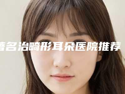 著名治畸形耳朵医院推荐:治畸形耳朵医院前30强哪里好
