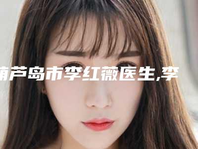 葫芦岛市李红薇医生,李超副主任医生各方技术和审美在线PK