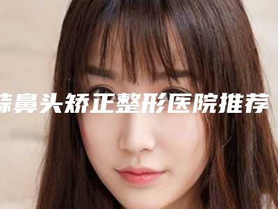 蒜鼻头矫正整形医院推荐:蒜鼻头矫正医院30强名单角逐