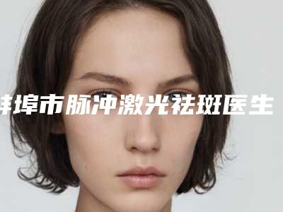 蚌埠市脉冲激光祛斑医生排行榜top10正规名单公开-蚌埠市朴光哲整形医生