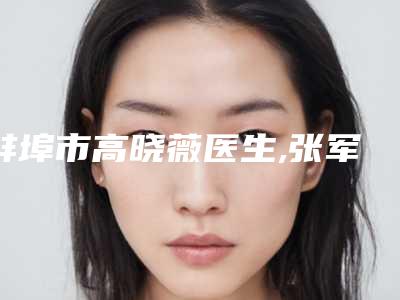 蚌埠市高晓薇医生,张军医生怎么样哪个大夫手术做的好
