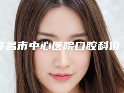 许昌市中心医院口腔科价格盘点-除去牙齿上污渍228-451元