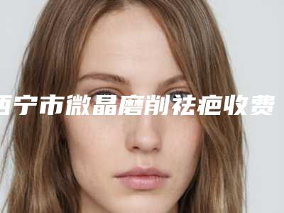 西宁市微晶磨削祛疤收费明细热门项目2025分享-近8个月均价为5815元
