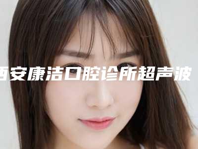 西安康洁口腔诊所超声波洗牙都有哪些方法,有什么坏处