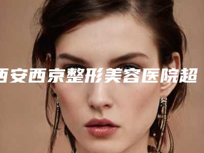 西安西京整形美容医院超皮秒去除红血丝的医生哪几位实力好