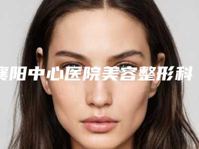 襄阳中心医院美容整形科,枣阳第一人民医院烧伤整形外科口碑评价对比