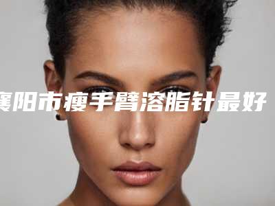 襄阳市瘦手臂溶脂针最好的医院是哪家(襄阳西子医疗美容门诊部排行榜前三)