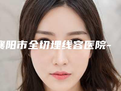 襄阳市全切埋线容医院-襄阳市全切埋线医院排行榜top10强全网安利这些