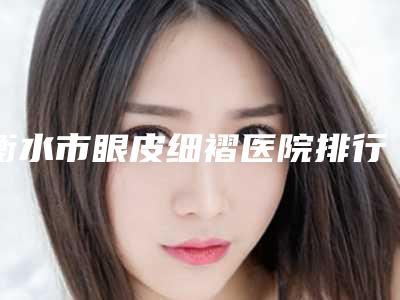 衡水市眼皮细褶医院排行效果比较好的是哪家-衡水市眼皮细褶整形医院