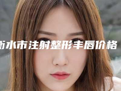 衡水市注射整形丰唇价格表(费用)2025新鲜出炉(注射整形丰唇均价为:7931元)
