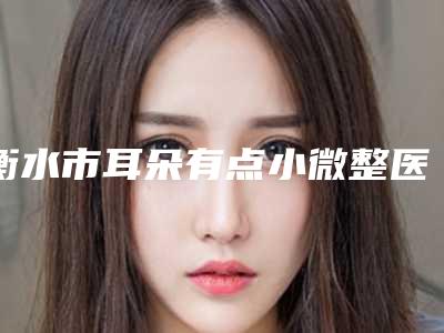 衡水市耳朵有点小微整医院排名榜十强甄选-深州逸丽诊所又上榜了