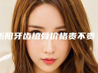 衡阳牙齿植骨价格贵不贵和哪些因素有关