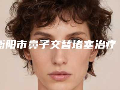 衡阳市鼻子交替堵塞治疗医生在榜名单前十名专个推荐-衡阳市余文杰整形医生