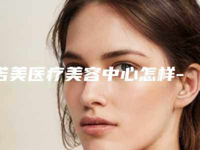 诺美医疗美容中心怎样-推荐杨宗蕾医生,李正烨医生,毕文明医生
