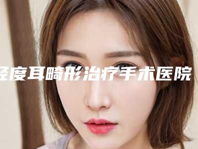 轻度耳畸形治疗手术医院推荐:轻度耳畸形治疗医院前20榜单来袭