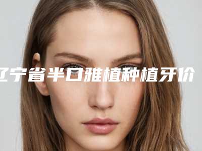 辽宁省半口雅植种植牙价格(价目)2025版均价公布-辽宁省半口雅植种植牙价格