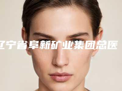 辽宁省阜新矿业集团总医院烧伤整形外科是怎么样-价格(价目)表2025热门项目出炉