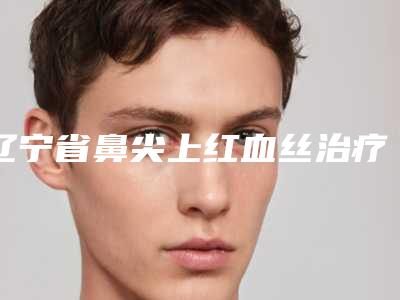 辽宁省鼻尖上红血丝治疗价格(费用)清单医生曝光一览(鼻尖上红血丝治疗均价为:2403元)