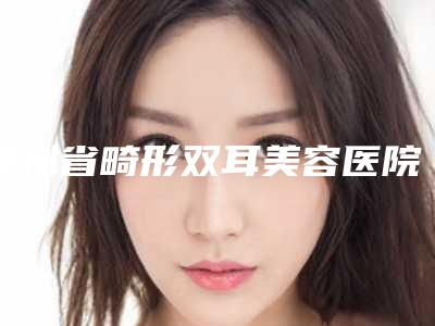 贵州省畸形双耳美容医院推荐：畸形双耳医院前30更新大盘点