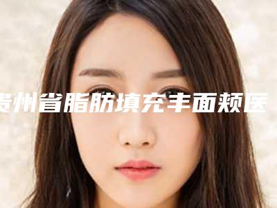 贵州省脂肪填充丰面颊医院排名榜TOP10榜单详解(贵阳利美康整形(金阳院)公立对比值得一看)