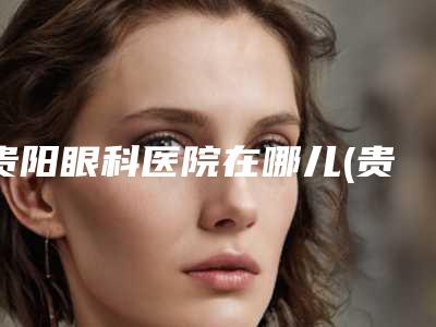 贵阳眼科医院在哪儿(贵阳眼科医院在哪儿啊)