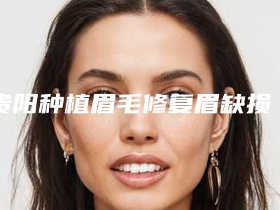贵阳种植眉毛修复眉缺损效果怎么样,安全吗