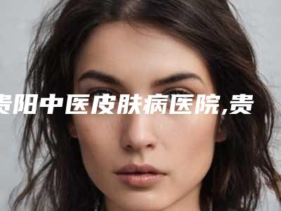 贵阳中医皮肤病医院,贵阳爱尔丽医疗整形技术实力、口碑评价、价格表PK