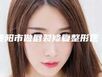 贵阳市做唇裂修复整形医生排行榜前十佳合集公布-王明武医生冲进前三名