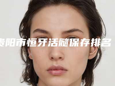 贵阳市恒牙活髓保存排名综合实力前十强年年登榜-贵阳市恒牙活髓保存口腔医生