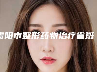 贵阳市整形药物治疗雀斑医院-贵州省人民医院整形美容烧伤显微外科医生力推