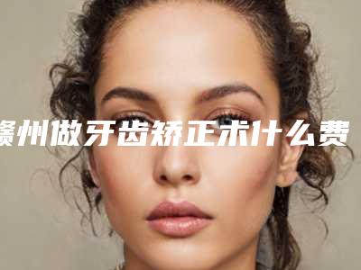 赣州做牙齿矫正术什么费用(赣州做牙齿矫正费用贵不)