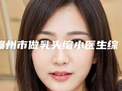 赣州市做乳头缩小医生综合实力top10强排名哪个规模比较大-刘记医生口碑持续高涨