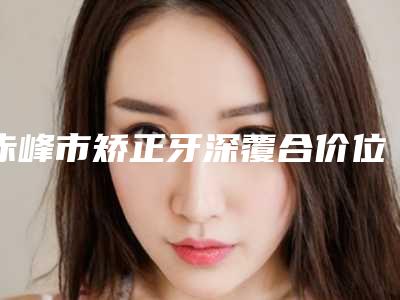 赤峰市矫正牙深覆合价位表相关-赤峰市矫正牙深覆合价格
