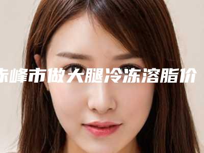 赤峰市做大腿冷冻溶脂价目表更新一览(做大腿冷冻溶脂均价为:3593元)