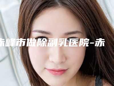 赤峰市做除副乳医院-赤峰淑香医疗整形美容医院热度很高很省心