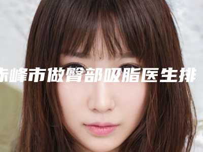 赤峰市做臀部吸脂医生排名-赤峰市做臀部吸脂专家排名top10强名单专个精选